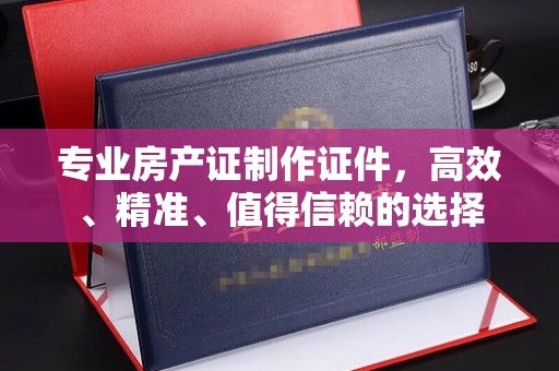 汕头专业房产证制作证件，高效、精准、值得信赖的选择